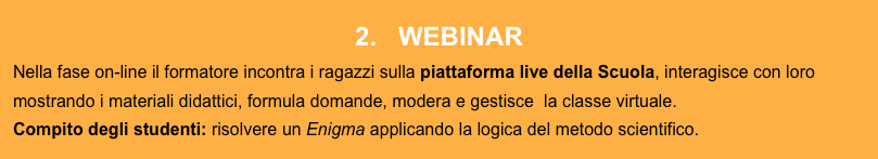 2.   WEBINAR
Nella fase on-line il formatore incontra i ragazzi sulla piattaforma live della Scuola, interagisce con loro mostrando i materiali didattici, formula domande, modera e gestisce  la classe virtuale. 
Compito degli studenti: risolvere un Enigma applicando la logica del metodo scientifico. 