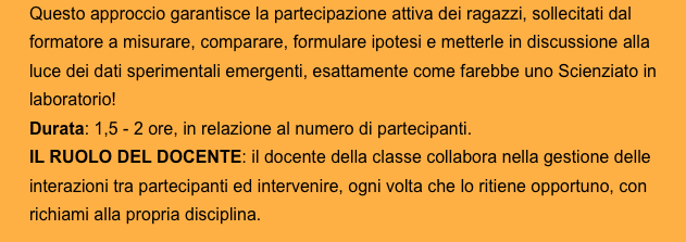 Questo approccio garantisce la partecipazione attiva dei ragazzi, sollecitati dal formatore a misurare, comparare, formulare ipotesi e metterle in discussione alla luce dei dati sperimentali emergenti, esattamente come farebbe uno Scienziato in laboratorio!
Durata: 1,5 - 2 ore, in relazione al numero di partecipanti. 
IL RUOLO DEL DOCENTE: il docente della classe collabora nella gestione delle interazioni tra partecipanti ed intervenire, ogni volta che lo ritiene opportuno, con richiami alla propria disciplina.