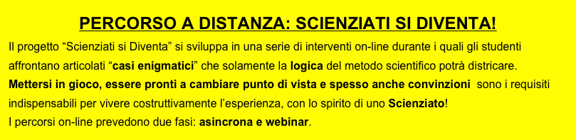 PERCORSO A DISTANZA: SCIENZIATI SI DIVENTA!
Il progetto “Scienziati si Diventa” si sviluppa in una serie di interventi on-line durante i quali gli studenti affrontano articolati “casi enigmatici” che solamente la logica del metodo scientifico potrà districare. 
Mettersi in gioco, essere pronti a cambiare punto di vista e spesso anche convinzioni  sono i requisiti indispensabili per vivere costruttivamente l’esperienza, con lo spirito di uno Scienziato!
I percorsi on-line prevedono due fasi: asincrona e webinar.