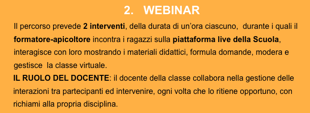 2.   WEBINAR
Il percorso prevede 2 interventi, della durata di un’ora ciascuno,  durante i quali il formatore-apicoltore incontra i ragazzi sulla piattaforma live della Scuola, interagisce con loro mostrando i materiali didattici, formula domande, modera e gestisce  la classe virtuale.IL RUOLO DEL DOCENTE: il docente della classe collabora nella gestione delle interazioni tra partecipanti ed intervenire, ogni volta che lo ritiene opportuno, con richiami alla propria disciplina.