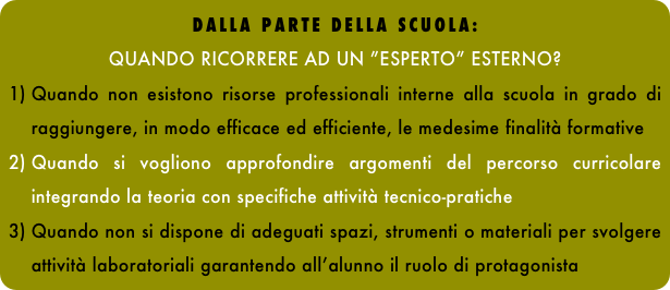 DALLA PARTE DELLA SCUOLA: 
QUANDO RICORRERE AD UN ”ESPERTO” ESTERNO?
Quando non esistono risorse professionali interne alla scuola in grado di raggiungere, in modo efficace ed efficiente, le medesime finalità formative 
Quando si vogliono approfondire argomenti del percorso curricolare integrando la teoria con specifiche attività tecnico-pratiche 
Quando non si dispone di adeguati spazi, strumenti o materiali per svolgere attività laboratoriali garantendo all’alunno il ruolo di protagonista
