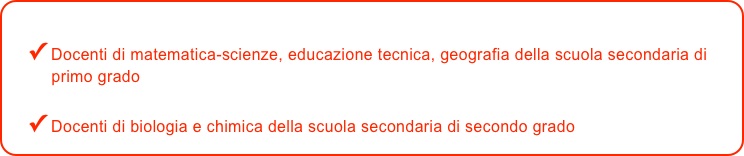 
✓ Docenti di matematica-scienze, educazione tecnica, geografia della scuola secondaria di       
     primo grado 

✓ Docenti di biologia e chimica della scuola secondaria di secondo grado