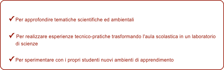 
✓ Per approfondire tematiche scientifiche ed ambientali 

✓ Per realizzare esperienze tecnico-pratiche trasformando l'aula scolastica in un laboratorio 
     di scienze
✓ Per sperimentare con i propri studenti nuovi ambienti di apprendimento